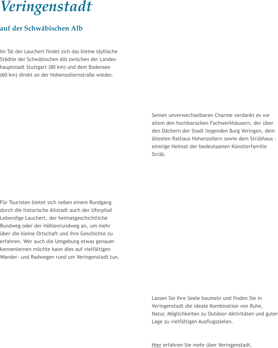 Veringenstadt auf der Schwbischen Alb  Im Tal der Lauchert findet sich das kleine idyllische Stdtle der Schwbischen Alb zwischen der Landes- hauptstadt Stuttgart (80 km) und dem Bodensee (60 km) direkt an der Hohenzollernstrae wieder.     Seinen unverwechselbaren Charme verdankt es vor allem den hochbarocken Fachwerkhusern, der ber den Dchern der Stadt liegenden Burg Veringen, dem ltesten Rathaus Hohenzollern sowie dem Strbhaus - einstige Heimat der bedeutsamen Knstlerfamilie Strb.      Fr Touristen bietet sich neben einem Rundgang durch die historische Altstadt auch der Uferpfad Lebendige Lauchert, der heimatgeschichtliche Rundweg oder der Hhlenrundweg an, um mehr ber die kleine Ortschaft und ihre Geschichte zu erfahren. Wer auch die Umgebung etwas genauer kennenlernen mchte kann dies auf vielfltigen Wander- und Radwegen rund um Veringenstadt tun.      Lassen Sie Ihre Seele baumeln und finden Sie in Veringenstadt die ideale Kombination von Ruhe, Natur, Mglichkeiten zu Outdoor-Aktivitten und guter Lage zu vielfltigen Ausflugszielen.   Hier erfahren Sie mehr ber Veringenstadt.