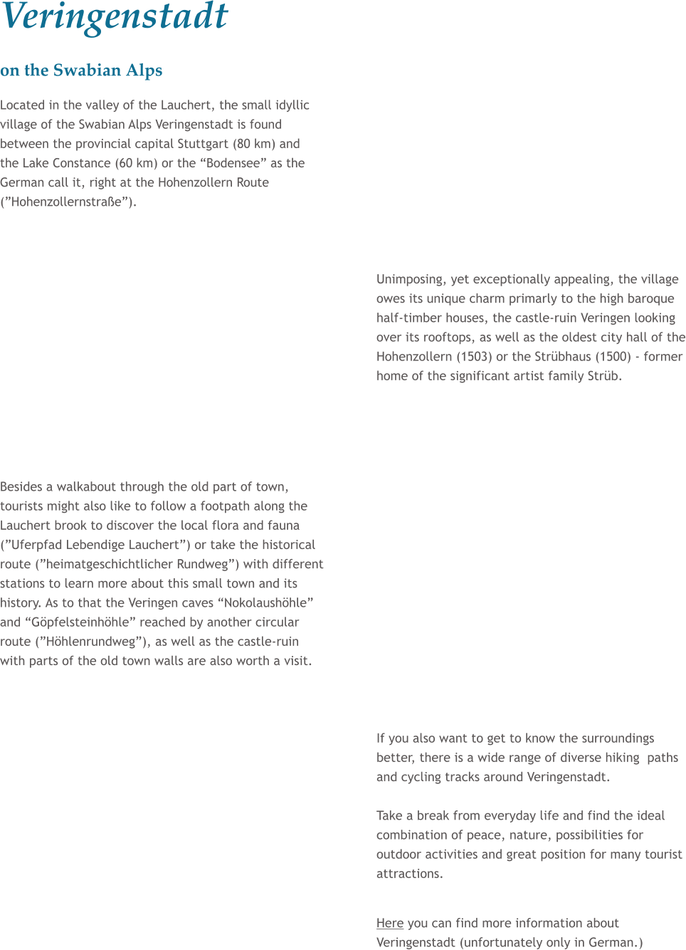 Veringenstadt on the Swabian Alps Located in the valley of the Lauchert, the small idyllic village of the Swabian Alps Veringenstadt is found between the provincial capital Stuttgart (80 km) and the Lake Constance (60 km) or the Bodensee as the German call it, right at the Hohenzollern Route (Hohenzollernstrae).    Unimposing, yet exceptionally appealing, the village owes its unique charm primarly to the high baroque half-timber houses, the castle-ruin Veringen looking over its rooftops, as well as the oldest city hall of the Hohenzollern (1503) or the Strbhaus (1500) - former home of the significant artist family Strb.      Besides a walkabout through the old part of town, tourists might also like to follow a footpath along the Lauchert brook to discover the local flora and fauna (Uferpfad Lebendige Lauchert) or take the historical route (heimatgeschichtlicher Rundweg) with different stations to learn more about this small town and its history. As to that the Veringen caves Nokolaushhle and Gpfelsteinhhle reached by another circular route (Hhlenrundweg), as well as the castle-ruin with parts of the old town walls are also worth a visit.    If you also want to get to know the surroundings better, there is a wide range of diverse hiking  paths and cycling tracks around Veringenstadt.  Take a break from everyday life and find the ideal combination of peace, nature, possibilities for outdoor activities and great position for many tourist attractions.   Here you can find more information about Veringenstadt (unfortunately only in German.)